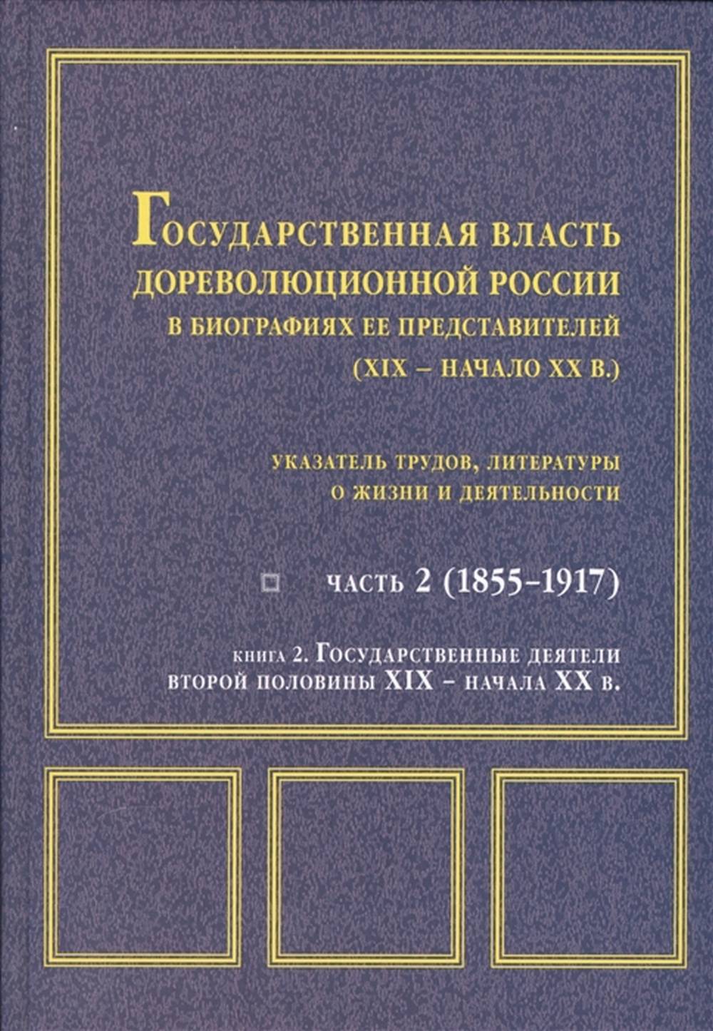 Государственная власть дореволюционной России в биографиях ее представителей (XIX – начало XX в.)указатель трудов, литературы о жизни и деятельности Ч. 2 (1855 – 1917): в 2 кн. Кн. 2.: Государственные деятели второй половины XIX - начала XX в.