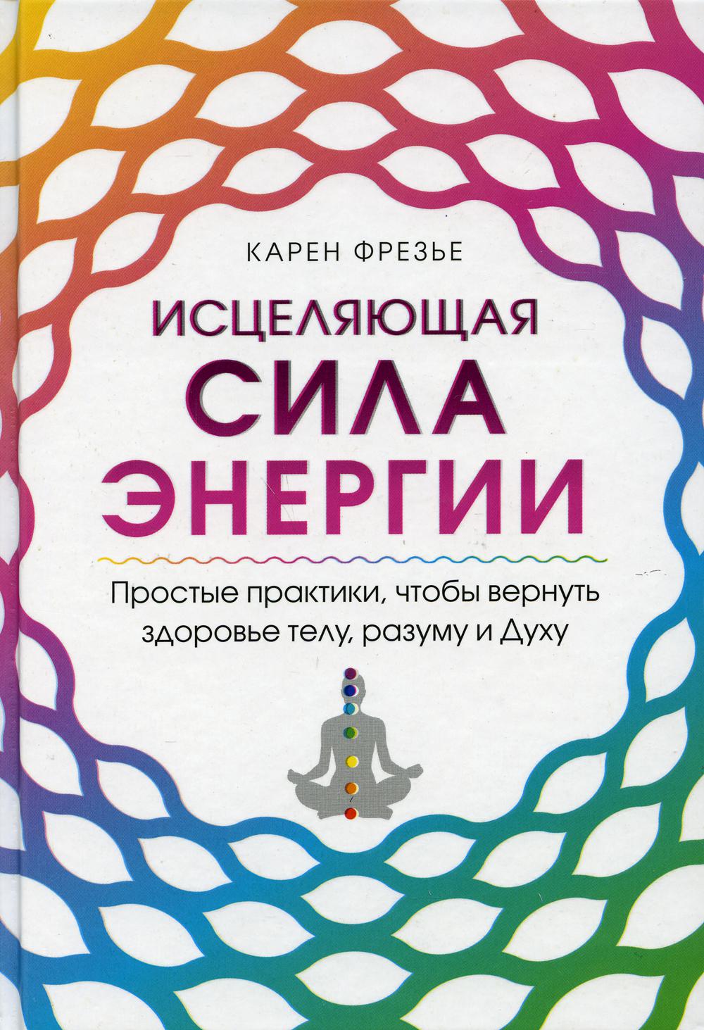 Исцеляющая сила энергии. Простые практики, чтобы вернуть здоровье телу, разуму и Духу