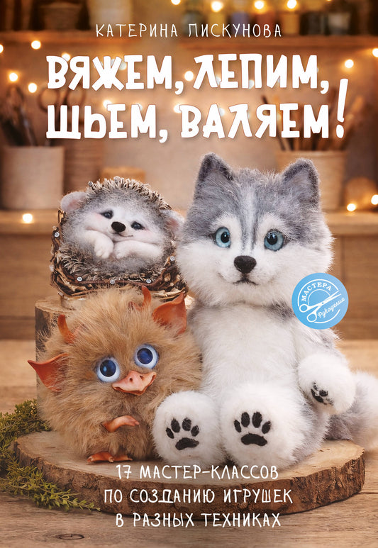 Вяжем, лепим, шьем, валяем! 17 мастер-классов по созданию игрушек в разных техниках