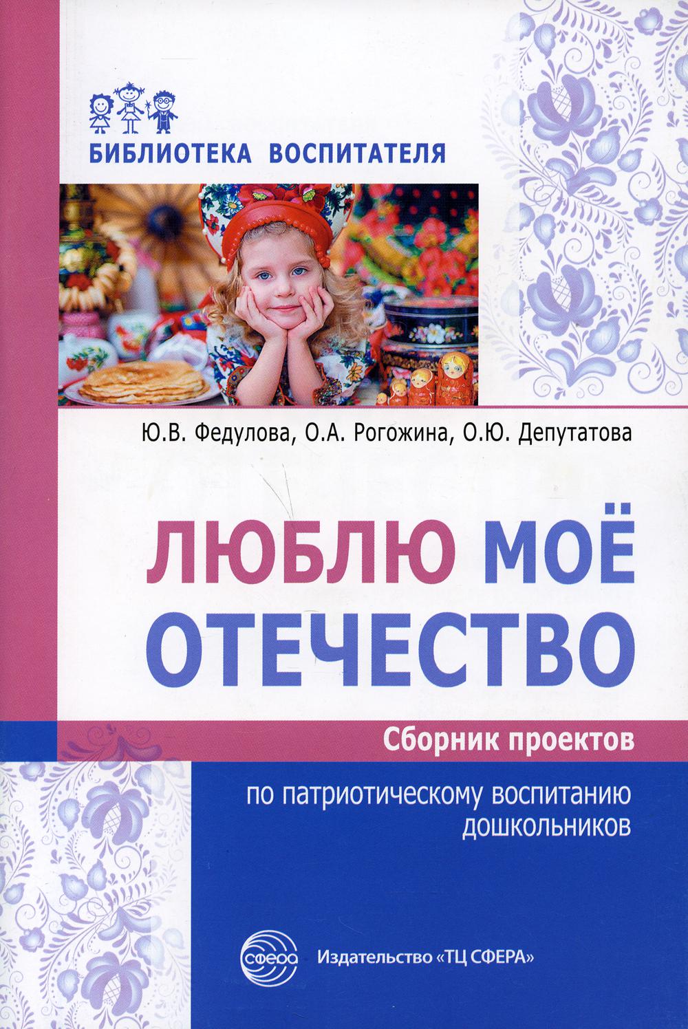 Люблю мое отечество: Сборник проектов по патриотическому воспитанию дошкольников/ Федулова Ю.В., Рогожина О.А., Депутатова О.Ю.