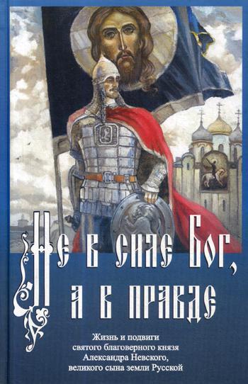 Не в силе Бог, а в правде. Жизнь и подвиги святого благоверного Александра Невского, великого сына земли Русской