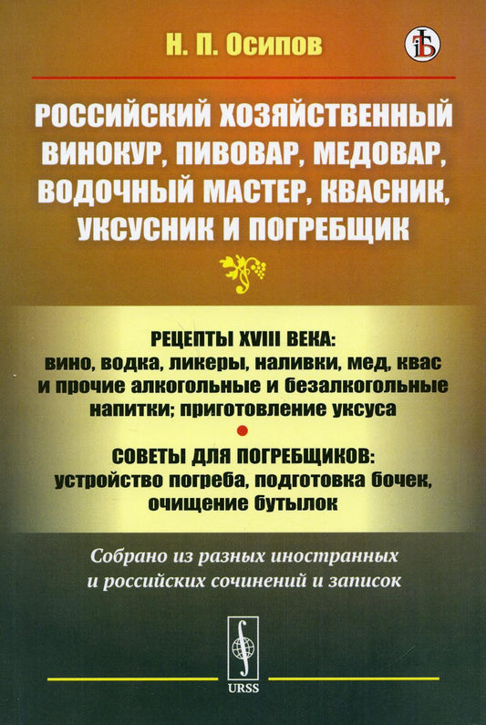 Российский хозяйственный винокур, пивовар, медовар, водочный мастер, квасник, уксусник и погребщик: Рецепты XVIII века: вино, водка, ликеры, наливки, мед, квас и прочие алкогольные и безалкогольные напитки; приготовление уксуса. Советы для погребщиков: ус