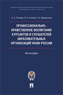 Профессионально-нравственное воспитание курсантов и слушателей образовательных организаций ФСИН России: Монография. Тюгаева Н.А., Котляр В.Н., Афанасьева С.И.