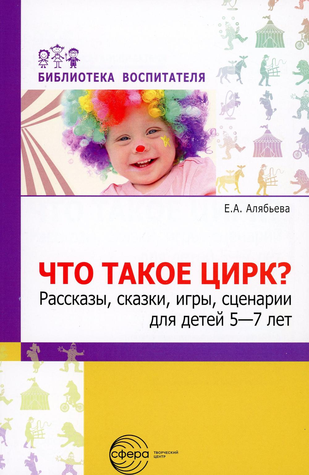 Что такое цирк? Рассказы, сказки, игры, сценарии для детей 5—7 лет./ Алябьева Е.А.