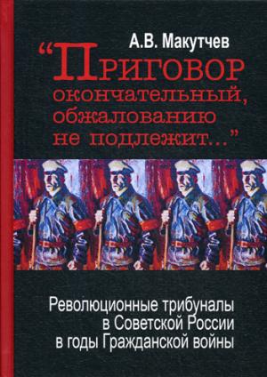 Приговор окончательный и обжалованию не подлежит: революционные трибуналы в Советской России в годы Гражданской войны. 2-е изд