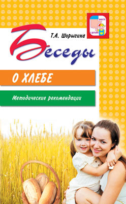 Беседы о хлебе. Методические рекомендации/Шорыгина Т.А