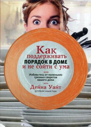 Как поддерживать порядок в доме и не сойти с ума : [Избавьтесь от маленьких грязных секретов вашего дома]